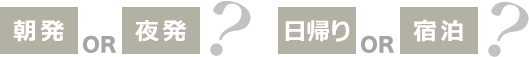 朝発OR夜発? 日帰りOR宿泊?